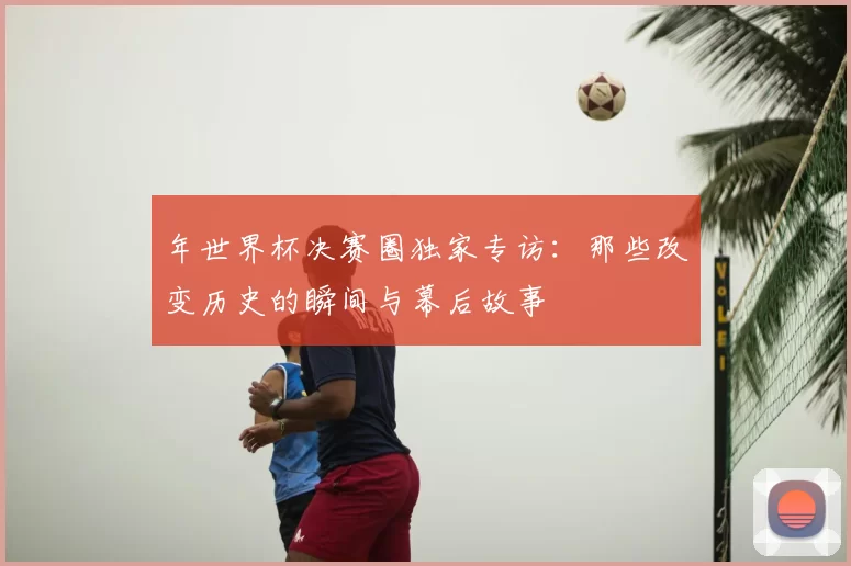 年世界杯决赛圈独家专访:那些改变历史的瞬间与幕后故事
